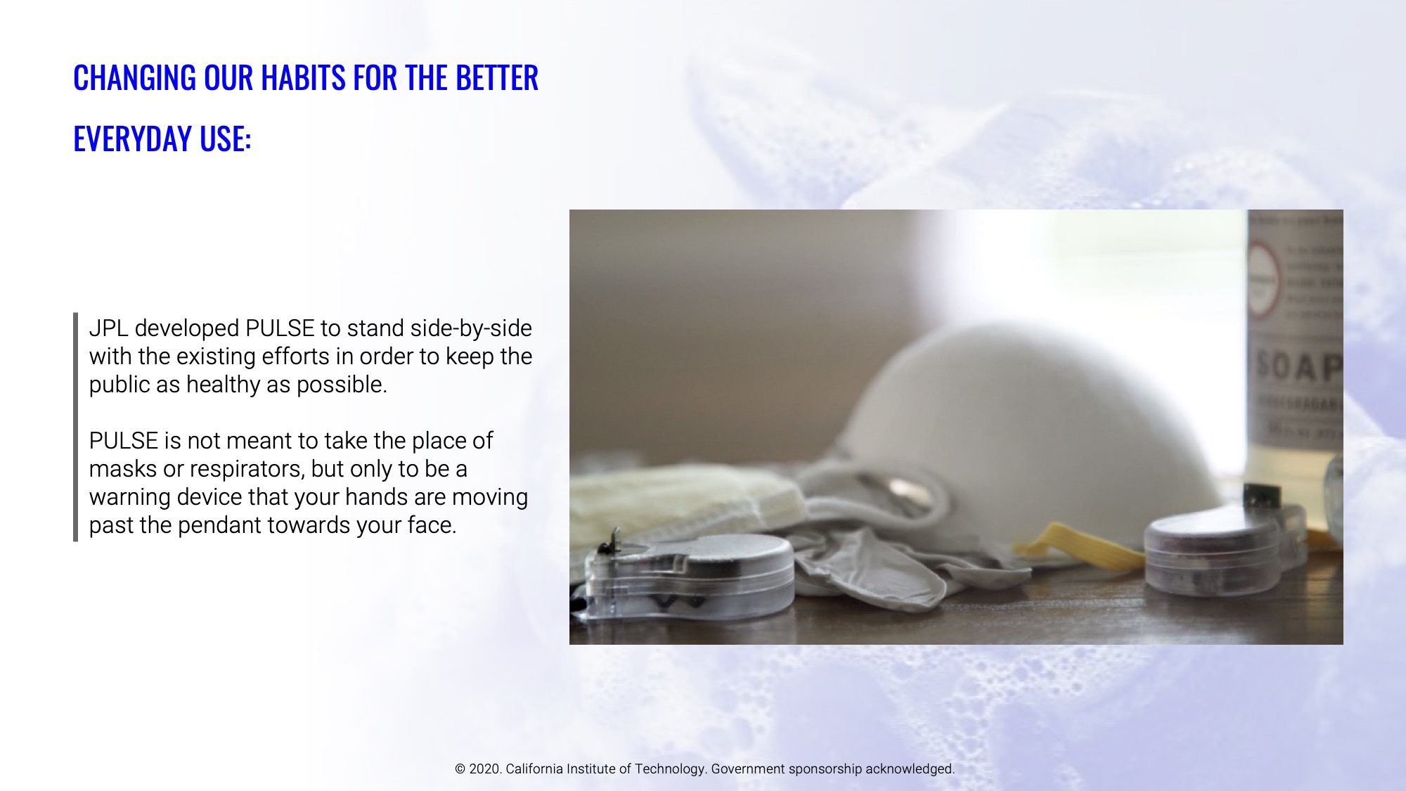 JPL developed PULSE to stand side-by-side with the existing efforts in order to keep the public as healthy as possible. PULSE is not meant to take the place of masks or respirators, but only to be a warning device that your hands are moving past the pendant towards your face.